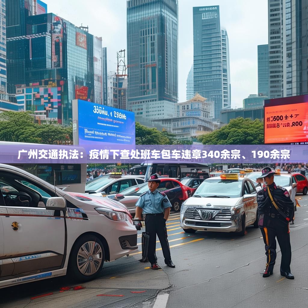 广州交通执法：疫情下查处班车包车违章340余宗、190余宗