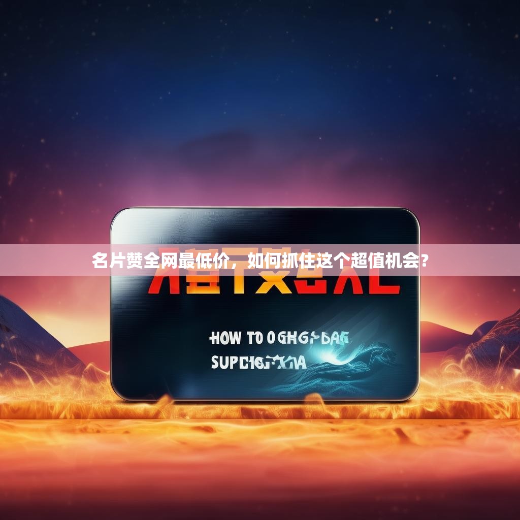 名片赞全网最低价，如何抓住这个超值机会？