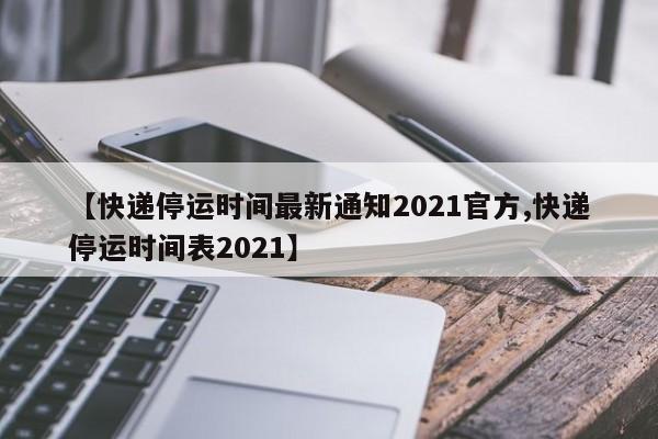 2021年物流快递停运时间未出炉，网传时间表系谣言