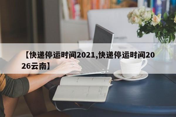 2021年快递停运时间预测，各快递公司春节收发安排